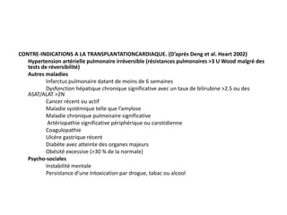 CONTRE-INDICATIONS A LA TRANSPLANTATIONCARDIAQUE. (D’après Deng et al. Heart 2002)
Hypertension artérielle pulmonaire irréversible (résistances pulmonaires >3 U Wood malgré des
tests de réversibilité)
Autres maladies
Infarctus pulmonaire datant de moins de 6 semaines
Dysfonction hépatique chronique significative avec un taux de bilirubine >2.5 ou des
ASAT/ALAT >2N
Cancer récent ou actif
Maladie systémique telle que l’amylose
Maladie chronique pulmonaire significative
Artériopathie significative périphérique ou carotidienne
Coagulopathie
Ulcère gastrique récent
Diabète avec atteinte des organes majeurs
Obésité excessive (>30 % de la normale)
Psycho-sociales
Instabilité mentale
Persistance d’une intoxication par drogue, tabac ou alcool
 