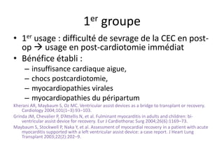 1er groupe
• 1er usage : difficulté de sevrage de la CEC en post-
op  usage en post-cardiotomie immédiat
• Bénéfice établi :
– insuffisance cardiaque aigue,
– chocs postcardiotomie,
– myocardiopathies virales
– myocardiopathies du péripartum
Kherani AR, Maybaum S, Oz MC. Ventricular assist devices as a bridge to transplant or recovery.
Cardiology 2004;101(1–3):93–103.
Grinda JM, Chevalier P, D’Attellis N, et al. Fulminant myocarditis in adults and children: bi-
ventricular assist device for recovery. Eur J Cardiothorac Surg 2004;26(6):1169–73.
Maybaum S, Stockwell P, Naka Y, et al. Assessment of myocardial recovery in a patient with acute
myocarditis supported with a left ventricular assist device: a case report. J Heart Lung
Transplant 2003;22(2):202–9.
 