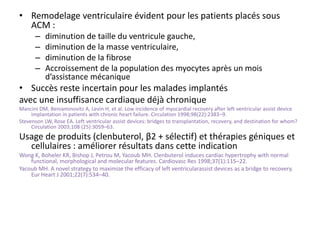 • Remodelage ventriculaire évident pour les patients placés sous
ACM :
– diminution de taille du ventricule gauche,
– diminution de la masse ventriculaire,
– diminution de la fibrose
– Accroissement de la population des myocytes après un mois
d’assistance mécanique
• Succès reste incertain pour les malades implantés
avec une insuffisance cardiaque déjà chronique
Mancini DM, Beniaminovitz A, Levin H, et al. Low incidence of myocardial recovery after left ventricular assist device
implantation in patients with chronic heart failure. Circulation 1998;98(22):2383–9.
Stevenson LW, Rose EA. Left ventricular assist devices: bridges to transplantation, recovery, and destination for whom?
Circulation 2003;108 (25):3059–63.
Usage de produits (clenbuterol, β2 + sélectif) et thérapies géniques et
cellulaires : améliorer résultats dans cette indication
Wong K, Boheler KR, Bishop J, Petrou M, Yacoub MH. Clenbuterol induces cardiac hypertrophy with normal
functional, morphological and molecular features. Cardiovasc Res 1998;37(1):115–22.
Yacoub MH. A novel strategy to maximize the efficacy of left ventricularassist devices as a bridge to recovery.
Eur Heart J 2001;22(7):534–40.
 