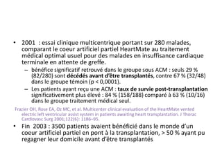 • 2001 : essai clinique multicentrique portant sur 280 malades,
comparant le coeur artificiel partiel HeartMate au traitement
médical optimal usuel pour des malades en insuffisance cardiaque
terminale en attente de greffe.
– bénéfice significatif retrouvé dans le groupe sous ACM : seuls 29 %
(82/280) sont décédés avant d’être transplantés, contre 67 % (32/48)
dans le groupe témoin (p < 0,0001).
– Les patients ayant reçu une ACM : taux de survie post-transplantation
significativement plus élevé : 84 % (158/188) comparé à 63 % (10/16)
dans le groupe traitement médical seul.
Frazier OH, Rose EA, Oz MC, et al. Multicenter clinical evaluation of the HeartMate vented
electric left ventricular assist system in patients awaiting heart transplantation. J Thorac
Cardiovasc Surg 2001;122(6): 1186–95.
• Fin 2003 : 3500 patients avaient bénéficié dans le monde d’un
coeur artificiel partiel en pont à la transplantation, > 50 % ayant pu
regagner leur domicile avant d’être transplantés
 