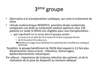 3ème groupe
• Alternative à la transplantation cardiaque, qui reste le traitement de
choix
• L’étude multicentrique REMATCH, première étude randomisée
comparant une ACM au traitement médical optimum chez 129
patients en stade IV NYHA non éligibles pour une transplantation :
– gain significatif sur la survie dans le groupe assisté :
• la survie à un an était de 52 % contre 25 % dans le groupe témoin,
• de 23 % contre 8 % à deux ans,
bénéfice à l’usage d’une ACM dans le traitement de l’insuffisance cardiaque
terminale.
Toutefois, le groupe bénéficiant de l’ACM était exposé à 2,5 fois plus
d’événements intercurrents : infections, hémorragies,
dysfonctionnements mécaniques.
Par ailleurs : importance de la bonne sélection des patients, et de la
réalisation de la pose du dispositif au moment adéquat
 