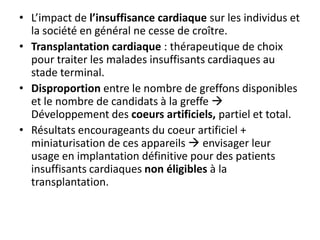 • L’impact de l’insuffisance cardiaque sur les individus et
la société en général ne cesse de croître.
• Transplantation cardiaque : thérapeutique de choix
pour traiter les malades insuffisants cardiaques au
stade terminal.
• Disproportion entre le nombre de greffons disponibles
et le nombre de candidats à la greffe 
Développement des coeurs artificiels, partiel et total.
• Résultats encourageants du coeur artificiel +
miniaturisation de ces appareils  envisager leur
usage en implantation définitive pour des patients
insuffisants cardiaques non éligibles à la
transplantation.
 