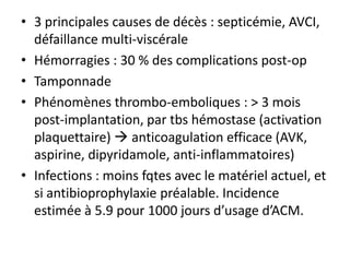• 3 principales causes de décès : septicémie, AVCI,
défaillance multi-viscérale
• Hémorragies : 30 % des complications post-op
• Tamponnade
• Phénomènes thrombo-emboliques : > 3 mois
post-implantation, par tbs hémostase (activation
plaquettaire)  anticoagulation efficace (AVK,
aspirine, dipyridamole, anti-inflammatoires)
• Infections : moins fqtes avec le matériel actuel, et
si antibioprophylaxie préalable. Incidence
estimée à 5.9 pour 1000 jours d’usage d’ACM.
 