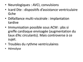 • Neurologiques : AVCI, convulsions
• Icard Dte : dispositifs d’assistance ventriculaire
Gche
• Défaillance multi-viscérale : implantation
tardive
• Immunisation possible sous ACM : pbs si
greffe cardiaque envisagée (augmentation du
taux d’Ac circulants). Mais controverse à ce
sujet.
• Troubles du rythme ventriculaires
• Hémolyse
 