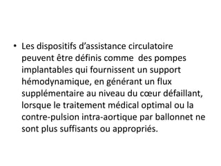 • Les dispositifs d’assistance circulatoire
peuvent être définis comme des pompes
implantables qui fournissent un support
hémodynamique, en générant un flux
supplémentaire au niveau du cœur défaillant,
lorsque le traitement médical optimal ou la
contre-pulsion intra-aortique par ballonnet ne
sont plus suffisants ou appropriés.
 