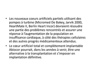 • Les nouveaux coeurs artificiels partiels utilisant des
pompes à turbine (Micromed De Bakey, Jarvik 2000,
HeartMate II, Berlin Heart Incor) devraient résoudre
une partie des problèmes rencontrés et assurer une
réponse à l’augmentation de la population en
insuffisance cardiaque, à côté des thérapies cellulaires
et des autres progrès médicamenteux attendus.
• Le cœur artificiel total et complètement implantable
Abiocor pourrait, dans les années à venir, être une
alternative à la transplantation et s’imposer en
implantation définitive.
 
