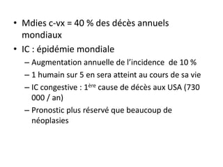 • Mdies c-vx = 40 % des décès annuels
mondiaux
• IC : épidémie mondiale
– Augmentation annuelle de l’incidence de 10 %
– 1 humain sur 5 en sera atteint au cours de sa vie
– IC congestive : 1ère cause de décès aux USA (730
000 / an)
– Pronostic plus réservé que beaucoup de
néoplasies
 