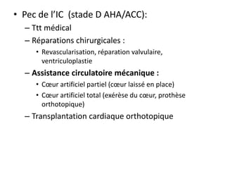 • Pec de l’IC (stade D AHA/ACC):
– Ttt médical
– Réparations chirurgicales :
• Revascularisation, réparation valvulaire,
ventriculoplastie
– Assistance circulatoire mécanique :
• Cœur artificiel partiel (cœur laissé en place)
• Cœur artificiel total (exérèse du cœur, prothèse
orthotopique)
– Transplantation cardiaque orthotopique
 