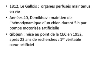 • 1812, Le Gallois : organes perfusés maintenus
en vie
• Années 40, Demikhov : maintien de
l’hémodynamique d’un chien durant 5 h par
pompe motorisée artificielle
• Gibbon : mise au point de la CEC en 1952,
après 23 ans de recherches : 1er véritable
cœur artificiel
 