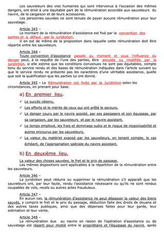 LLeess ssaauuvveetteeuurrss ddeess vviieess hhuummaaiinneess qquuii ssoonntt iinntteerrvveennuuss àà ll’’ooccccaassiioonn ddeess mmêêmmeess
ddaannggeerrss,, oonntt ddrrooiitt àà uunnee ééqquuiittaabbllee ppaarrtt ddee llaa rréémmuunnéérraattiioonn aaccccoorrddééee aauuxx ssaauuvveetteeuurrss dduu
nnaavviirree,, ddee llaa ccaarrggaaiissoonn eett ddee lleeuurrss aacccceessssooiirreess..
LLeess ppeerrssoonnnneess ssaauuvvééeess nnee ssoonntt tteennuueess ddee ppaayyeerr aauuccuunnee rréémmuunnéérraattiioonn ppoouurr lleeuurr
ssaauuvveettaaggee..
AArrttiiccllee 334433 ––
LLee mmoonnttaanntt ddee llaa rréémmuunnéérraattiioonn dd’’aassssiissttaannccee eesstt ffiixxéé ppaarr llaa ccoonnvveennttiioonn ddeess
ppaarrttiieess eett àà ddééffaauutt ppaarr llaa jjuurriiddiiccttiioonn..
IIll eenn eesstt ddee mmêêmmee ddee llaa pprrooppoossiittiioonn ddaannss llaaqquueellllee cceettttee rréémmuunnéérraattiioonn ddooiitt êêttrree
rrééppaarrttiiee eennttrree lleess ssaauuvveetteeuurrss..
AArrttiiccllee 334444 ––
TToouuttee ccoonnvveennttiioonn dd’’aassssiissttaannccee ppaassssééee aauu mmoommeenntt eett ssoouuss ll’’iinnfflluueennccee dduu
ddaannggeerr ppeeuutt,, àà llaa rreeqquuêêttee ddee ll’’uunnee ddeess ppaarrttiieess,, êêttrree aannnnuullééee oouu mmooddiiffiiééee ppaarr llaa
jjuurriiddiiccttiioonn,, ssii eellllee eessttiimmee qquuee lleess ccoonnddiittiioonnss ccoonnvveennuueess nnee ssoonntt ppaass ééqquuiittaabblleess,, ccoommppttee
tteennuu dduu sseerrvviiccee rreenndduu eett ddeess bbaasseess ddee rréémmuunnéérraattiioonn iinnddiiqquuééeess ddaannss ll’’aarrttiiccllee ssuuiivvaanntt oouu
qquuee llee sseerrvviiccee rreenndduu nnee pprréésseennttee ppaass lleess ccaarraaccttèèrreess dd’’uunnee vvéérriittaabbllee aassssiissttaannccee,, qquueellllee
qquuee ssooiitt llaa qquuaalliiffiiccaattiioonn qquuee lleess ppaarrttiieess lluuii oonntt ddoonnnnéé..
AArrttiiccllee 334455 –– LLaa RRéémmuunnéérraattiioonn eesstt ffiixxééee ppaarr llaa JJuurriiddiiccttiioonn sseelloonn lleess
cciirrccoonnssttaanncceess,, eenn pprreennaanntt ppoouurr bbaassee..
aa)) EEnn pprreemmiieerr lliieeuu..
LLee ssuuccccèèss oobbtteennuu..
LLeess eeffffoorrttss eett llee mméérriittee ddee cceeuuxx qquuii oonntt pprrêêttéé llee sseeccoouurrss..
LLee ddaannggeerr ccoouurruu ppaarr llee nnaavviirree aassssiissttéé,, ppaarr sseess ppaassssaaggeerrss eett ssoonn ééqquuiippaaggee,, ppaarr
ssaa ccaarrggaaiissoonn,, ppaarr lleess ssaauuvveetteeuurrss eett ppaarr llee nnaavviirree aassssiissttaanntt..
LLee tteemmppss eemmppllooyyéé,, lleess ffrraaiiss eett ddoommmmaaggee ssuubbiiss eett llee rriissqquuee ddee rreessppoonnssaabbiilliittéé eett
aauuttrreess eennccoouurruuss ppaarr lleess ssaauuvveetteeuurrss..
LLaa vvaalleeuurr dduu mmaattéérriieell eexxppoosséé ppaarr lleess ssaauuvveetteeuurrss,, eenn tteennaanntt ccoommppttee,, llee ccaass
éécchhééaanntt,, ddee ll’’aapppprroopprriiaattiioonn ssppéécciiaallee dduu nnaavviirree aassssiissttaanntt..
bb)) EEnn ddeeuuxxiièèmmee lliieeuu..
LLaa vvaalleeuurr ddeess cchhoosseess ssaauuvvééeess,, llee ffrreett eett llee pprriixx ddee ppaassssaaggee..
LLeess mmêêmmeess ddiissppoossiittiioonnss ssoonntt aapppplliiccaabblleess àà llaa rrééppaarrttiittiioonn ddee llaa rréémmuunnéérraattiioonn eennttrree
lleess ssaauuvveetteeuurrss..
AArrttiiccllee 334466 ––
LLaa jjuurriiddiiccttiioonn ppeeuutt rréédduuiirree oouu ssuupppprriimmeerr llaa rréémmuunnéérraattiioonn ss’’iill aappppaarraaîîtt qquuee lleess
ssaauuvveetteeuurrss oonntt,, ppaarr lleeuurr ffaauuttee,, rreenndduu ll’’aassssiissttaannccee nnéécceessssaaiirree oouu qquu’’iillss nnee ssoonntt rreenndduuss
ccoouuppaabblleess ddee vvoollss,, rreecceellss oouu aauuttrreess aacctteess ffrraauudduulleeuuxx..
AArrttiiccllee 334477 ––
EEnn aauuccuunn ccaass,, llaa rréémmuunnéérraattiioonn dd’’aassssiissttaannccee nnee ppeeuutt ddééppaasssseerr llaa vvaalleeuurr ddeess bbiieennss
ssaauuvvééss,, yy ccoommpprriiss llee ffrreett eett llee pprriixx dduu ppaassssaaggee,, ddéédduuccttiioonn ffaaiittee ddeess ddrrooiittss ddee ddoouuaannee eett
ddeess aauuttrreess ttaaxxeess ppuubblliiqquueess,, aaiinnssii qquuee ddeess ddééppeennsseess ffaaiitteess ppoouurr lleeuurr ggaarrddee,, lleeuurr
eessttiimmaattiioonn eett lleeuurr vveennttee..
AArrttiiccllee 334488 ––
LLaa rréémmuunnéérraattiioonn dduuee aauu nnaavviirree eenn rraaiissoonn ddee ll’’ooppéérraattiioonn dd’’aassssiissttaannccee oouu ddee
ssaauuvveettaaggee eesstt rrééppaarrttii ppoouurr mmooiittiiéé eennttrree llee pprroopprriiééttaaiirree eett ll’’ééqquuiippaaggee dduu nnaavviirree,, aapprrèèss
 