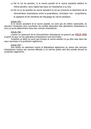cc)) PPaarr llaa LLooii dduu ppaavviilllloonn,, ssii llee nnaavviirree aassssiissttéé eett llee nnaavviirree aassssiissttaanntt bbaatttteenntt llee
mmêêmmee ppaavviilllloonn,, ssaannss rreeggaarrdd ddeess eeaauuxx ooùù ll’’aassssiissttaannccee aa eeuu lliieeuu..
dd)) PPaarr llaa LLooii dduu ppaavviilllloonn dduu nnaavviirree aassssiissttaanntt eenn ccee qquuii ccoonncceerrnnee llaa rrééppaarrttiittiioonn ddee llaa
rréémmuunnéérraattiioonn dd’’aassssiissttaannccee eennttrree llee pprroopprriiééttaaiirree,, ll’’aarrmmaatteeuurr nnoonn -- pprroopprriiééttaaiirree,,
llee ccaappiittaaiinnee eett lleess mmeemmbbrreess ddee ll’’ééqquuiippaaggee dduu nnaavviirree aassssiissttaanntt..
AArrttiiccllee 335555 ––
SSii llee nnaavviirree aassssiissttaanntt eett llee nnaavviirree aassssiissttéé,, nnee ssoonntt ppaass ddee mmêêmmee nnaattiioonnaalliittéé,, iillss
ppeeuuvveenntt ss’’eenntteennddrree ppoouurr ssoouummeettttrree lleess ccoonnfflliittss ddééccoouullaanntt ddeess ooppéérraattiioonnss dd’’aassssiissttaannccee àà
uunnee LLooii qquu’’iillss ddéétteerrmmiinneenntt ddaannss lleeuurr ccoonnttrraatt dd’’aassssiissttaannccee..
AArrttiiccllee 335566 ––
LL’’aaccttiioonn eenn ppaaiieemmeenntt ddee llaa rréémmuunnéérraattiioonn dd’’aassssiissttaannccee ssee pprreessccrriitt ppaarr DDEEUUXX AANNSS
àà ppaarrttiirr dduu jjoouurr ooùù lleess ooppéérraattiioonnss dd’’aassssiissttaannccee ssoonntt tteerrmmiinnééeess..
TToouutteeffooiiss ccee ddééllaaii nnee ccoouurrtt ppaass lloorrssqquuee llee nnaavviirree aassssiissttéé nn’’aa ppuu êêttrree ssaaiissii ddaannss lleess
eeaauuxx ssoouummiisseess àà llaa jjuurriiddiiccttiioonn aallggéérriieennnnee..
AArrttiiccllee 335577 ––
UUnnee aaccttiioonn eenn ppaaiieemmeenntt ccoonnttrree llaa RRééppuubblliiqquuee aallggéérriieennnnee eenn rraaiissoonn ddeess sseerrvviicceess
dd’’aassssiissttaannccee rreenndduuss aauuxx nnaavviirreess aaffffeeccttééss àà uunn sseerrvviiccee ppuubblliicc ddooiitt êêttrree ppoorrttééee ddeevvaanntt llaa
jjuurriiddiiccttiioonn aallggéérriieennnnee..
 