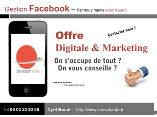 Cyril Bouet - http://www.sunsetcode.frTel 06 03 23 60 88
Offre
Digitale & Marketing
On s’occupe de tout ?
Contactez-nous !
Votre projet est décidé !
Faites appel à des experts
On vous conseille ?
Gestion Facebook – Par nous même avec Vous !
 