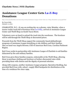 Charlotte News | FOX Charlotte


Assistance League Center Gets La-Z-Boy
Donations
http://www.foxcharlotte.com/news/top-stories/Assistance-League-Center-Gets-La-Z-Boy-Donations-137131358.html

By Caryn Little
January 11, 2012

CHARLOTTE, N.C.--It was an exciting day on a gloomy, rainy Monday, when a
tractor trailer truck full of furniture from La-Z-Boy, arrived at Assistance League
Center and Thrift Shop on South Tryon Street.

Volunteers were on hand to unload the truck into the warehouse. The furniture
will be sold through the Thrift Shop at discounted prices.

Proceeds from the Thrift Shop support the community-based philanthropic
programs of Assistance League benefiting at risk children and their families.
Also on hand was Angela Broome, CEO of American Red Cross, Carolina Piedmont
Region.

Red Cross works in partnership with Assistance League of Charlotte to aid families
dislocated by fire and military families.

Red Cross gives these families coupons, redeemable at the Thrift Shop, allowing
them to purchase clothing and furniture at further-discounted rates while
providing them with choices and the dignity of personal selection.

Along with coupons, another Assistance League program, Operation Bookbag, has
provided Red Cross with, school –supply filled backpacks for distribution at the
time of a residence fire since 1999.
 