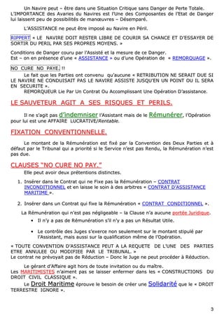 33
UUnn NNaavviirree ppeeuutt –– êêttrree ddaannss uunnee SSiittuuaattiioonn CCrriittiiqquuee ssaannss DDaannggeerr ddee PPeerrttee TToottaallee..
LL’’IIMMPPOORRTTAANNCCEE ddeess AAvvaarriieess dduu NNaavviirreess eesstt ll’’UUnnee ddeess CCoommppoossaanntteess ddee ll’’EEttaatt ddee DDaannggeerr
lluuii llaaiisssseenntt ppeeuu ddee ppoossssiibbiilliittééss ddee mmaannœœuuvvrreess –– DDéésseemmppaarréé..
LL’’AASSSSIISSTTAANNCCEE nnee ppeeuutt êêttrree iimmppoosséé aauu NNaavviirree eenn PPéérriill..
RRIIPPPPEERRTT «« LLEE NNAAVVIIRREE DDOOIITT RREESSTTEERR LLIIBBRREE DDEE CCOOUURRIIRR SSAA CCHHAANNCCEE EETT DD’’EESSSSAAYYEERR DDEE
SSOORRTTIIRR DDUU PPEERRIILL PPAARR SSEESS PPRROOPPRREESS MMOOYYEENNSS.. »»
CCoonnddiittiioonnss ddee DDaannggeerr ccoouurruu ppaarr ll’’AAssssiissttéé eett llaa mmeessuurree ddee ccee DDaannggeerr..
EEsstt –– oonn eenn pprréésseennccee dd’’uunnee «« AASSSSIISSTTAANNCCEE »» oouu dd’’uunnee OOppéérraattiioonn ddee «« RREEMMOORRQQUUAAGGEE »»..
NNOO CCUURREE NNOO PPAAYYEE.. !!!!
LLee ffaaiitt qquuee lleess PPaarrttiieess oonntt ccoonnvveennuu qquu’’aauuccuunnee «« RREETTRRIIBBUUTTIIOONN NNEE SSEERRAAIITT DDUUEE SSII
LLEE NNAAVVIIRREE NNEE CCOONNDDUUIISSAAIITT PPAASS LLEE NNAAVVIIRREE AASSSSIISSTTEE JJUUSSQQUU’’EENN UUNN PPOOIINNTT OOUU IILL SSEERRAA
EENN SSEECCUURRIITTEE »»..
RREEMMOORRQQUUEEUURR LLiiee PPaarr UUnn CCoonnttrraatt OOuu AAccccoommpplliissssaanntt UUnnee OOppéérraattiioonn DD’’aassssiissttaannccee..
LLEE SSAAUUVVEETTEEUURR AAGGIITT AA SSEESS RRIISSQQUUEESS EETT PPEERRIILLSS..
IIll nnee ss’’aaggiitt ppaass dd’’iinnddeemmnniisseerr ll’’AAssssiissttaanntt mmaaiiss ddee llee RRéémmuunnéérreerr,, ll’’OOppéérraattiioonn
ppoouurr lluuii eesstt uunnee AAFFFFAAIIRREE LLUUCCRRAATTIIVVEE//RReennttaabbllee..
FFIIXXAATTIIOONN CCOONNVVEENNTTIIOONNNNEELLLLEE..
LLee mmoonnttaanntt ddee llaa RRéémmuunnéérraattiioonn eesstt ffiixxéé ppaarr llaa CCoonnvveennttiioonn ddeess DDeeuuxx PPaarrttiieess eett àà
ddééffaauutt ppaarr llee TTrriibbuunnaall qquuii aa pprriioorriittéé ssii llee SSeerrvviiccee nn’’eesstt ppaass RReenndduu,, llaa RRéémmuunnéérraattiioonn nn’’eesstt
ppaass dduuee..
CCLLAAUUSSEESS ““NNOO CCUURREE NNOO PPAAYY..””
EEllllee ppeeuutt aavvooiirr ddeeuuxx pprréétteennttiioonnss ddiissttiinncctteess..
11.. IInnsséérreerr ddaannss llee CCoonnttrraatt qquuii nnee FFiixxee ppaass llaa RRéémmuunnéérraattiioonn –– CCOONNTTRRAATT
IINNCCOONNDDIITTIIOONNNNEELL eett eenn llaaiissssee llee ssooiinn àà ddeess aarrbbiittrreess «« CCOONNTTRRAATT DD’’AASSSSIISSTTAANNCCEE
MMAARRIITTIIMMEE »»..
22.. IInnsséérreerr ddaannss uunn CCoonnttrraatt qquuii ffiixxee llaa RRéémmuunnéérraattiioonn «« CCOONNTTRRAATT CCOONNDDIITTIIOONNNNEELL »»..
LLaa RRéémmuunnéérraattiioonn qquuii nn’’eesstt ppaass nnéégglliiggeeaabbllee –– llaa CCllaauussee nn’’aa aauuccuunnee ppoorrttééee JJuurriiddiiqquuee..
•• IIll nn’’yy aa ppaass ddee RRéémmuunnéérraattiioonn ss’’iill nn’’yy aa ppaass uunn RRééssuullttaatt UUttiillee..
•• LLee ccoonnttrrôôllee ddeess JJuuggeess ss’’eexxeerrccee nnoonn sseeuulleemmeenntt ssuurr llee mmoonnttaanntt ssttiippuulléé ppaarr
ll’’AAssssiissttaanntt,, mmaaiiss aauussssii ssuurr llaa qquuaalliiffiiccaattiioonn mmêêmmee ddee ll’’OOppéérraattiioonn..
«« TTOOUUTTEE CCOONNVVEENNTTIIOONN DD’’AASSSSIISSTTAANNCCEE PPEEUUTT AA LLAA RREEQQUUEETTEE DDEE LL’’UUNNEE DDEESS PPAARRTTIIEESS
EETTRREE AANNNNUULLEEEE OOUU MMOODDIIFFIIEEEE PPAARR LLEE TTRRIIBBUUNNAALL.. »»
LLee ccoonnttrraatt nnee pprréévvooyyaaiitt ppaass ddee RRéédduuccttiioonn –– DDoonncc llee JJuuggee nnee ppeeuutt pprrooccééddeerr àà RRéédduuccttiioonn..
LLee ggéérraanntt dd’’AAffffaaiirree aaggiitt hhoorrss ddee ttoouuttee iinnvviittaattiioonn oouu dduu mmaaîîttrree..
LLeess MMAARRIITTIIMMIISSTTEESS nn’’aaiimmeenntt ppaass ssee llaaiisssseerr eennffeerrmmeerr ddaannss lleess «« CCOONNSSTTRRUUCCTTIIOONNSS DDUU
DDRROOIITT CCIIVVIILL CCLLAASSSSIIQQUUEE »»..
LLee DDrrooiitt MMaarriittiimmee éépprroouuvvee llee bbeessooiinn ddee ccrrééeerr uunnee SSoolliiddaarriittéé qquuee llee «« DDRROOIITT
TTEERRRREESSTTRREE IIGGNNOORREE »»..
 