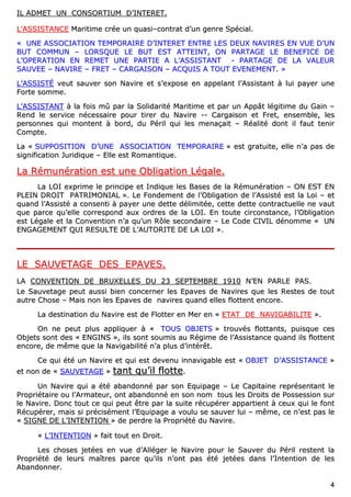 44
IILL AADDMMEETT UUNN CCOONNSSOORRTTIIUUMM DD’’IINNTTEERREETT..
LL’’AASSSSIISSTTAANNCCEE MMaarriittiimmee ccrrééee uunn qquuaassii––ccoonnttrraatt dd’’uunn ggeennrree SSppéécciiaall..
«« UUNNEE AASSSSOOCCIIAATTIIOONN TTEEMMPPOORRAAIIRREE DD’’IINNTTEERREETT EENNTTRREE LLEESS DDEEUUXX NNAAVVIIRREESS EENN VVUUEE DD’’UUNN
BBUUTT CCOOMMMMUUNN –– LLOORRSSQQUUEE LLEE BBUUTT EESSTT AATTTTEEIINNTT,, OONN PPAARRTTAAGGEE LLEE BBEENNEEFFIICCEE DDEE
LL’’OOPPEERRAATTIIOONN EENN RREEMMEETT UUNNEE PPAARRTTIIEE AA LL’’AASSSSIISSTTAANNTT -- PPAARRTTAAGGEE DDEE LLAA VVAALLEEUURR
SSAAUUVVEEEE –– NNAAVVIIRREE –– FFRREETT –– CCAARRGGAAIISSOONN –– AACCQQUUIISS AA TTOOUUTT EEVVEENNEEMMEENNTT.. »»
LL’’AASSSSIISSTTÉÉ vveeuutt ssaauuvveerr ssoonn NNaavviirree eett ss’’eexxppoossee eenn aappppeellaanntt ll’’AAssssiissttaanntt àà lluuii ppaayyeerr uunnee
FFoorrttee ssoommmmee..
LL’’AASSSSIISSTTAANNTT àà llaa ffooiiss mmûû ppaarr llaa SSoolliiddaarriittéé MMaarriittiimmee eett ppaarr uunn AAppppââtt llééggiittiimmee dduu GGaaiinn ––
RReenndd llee sseerrvviiccee nnéécceessssaaiirree ppoouurr ttiirreerr dduu NNaavviirree ---- CCaarrggaaiissoonn eett FFrreett,, eennsseemmbbllee,, lleess
ppeerrssoonnnneess qquuii mmoonntteenntt àà bboorrdd,, dduu PPéérriill qquuii lleess mmeennaaççaaiitt –– RRééaalliittéé ddoonntt iill ffaauutt tteenniirr
CCoommppttee..
LLaa «« SSUUPPPPOOSSIITTIIOONN DD’’UUNNEE AASSSSOOCCIIAATTIIOONN TTEEMMPPOORRAAIIRREE »» eesstt ggrraattuuiittee,, eellllee nn’’aa ppaass ddee
ssiiggnniiffiiccaattiioonn JJuurriiddiiqquuee –– EEllllee eesstt RRoommaannttiiqquuee..
LLaa RRéémmuunnéérraattiioonn eesstt uunnee OObblliiggaattiioonn LLééggaallee..
LLaa LLOOII eexxpprriimmee llee pprriinncciippee eett IInnddiiqquuee lleess BBaasseess ddee llaa RRéémmuunnéérraattiioonn –– OONN EESSTT EENN
PPLLEEIINN DDRROOIITT PPAATTRRIIMMOONNIIAALL »».. LLee FFoonnddeemmeenntt ddee ll’’OObblliiggaattiioonn ddee ll’’AAssssiissttéé eesstt llaa LLooii –– eett
qquuaanndd ll’’AAssssiissttéé aa ccoonnsseennttii àà ppaayyeerr uunnee ddeettttee ddéélliimmiittééee,, cceettttee ddeettttee ccoonnttrraaccttuueellllee nnee vvaauutt
qquuee ppaarrccee qquu’’eellllee ccoorrrreessppoonndd aauuxx oorrddrreess ddee llaa LLOOII.. EEnn ttoouuttee cciirrccoonnssttaannccee,, ll’’OObblliiggaattiioonn
eesstt LLééggaallee eett llaa CCoonnvveennttiioonn nn’’aa qquu’’uunn RRôôllee sseeccoonnddaaiirree –– LLee CCooddee CCIIVVIILL ddéénnoommmmee «« UUNN
EENNGGAAGGEEMMEENNTT QQUUII RREESSUULLTTEE DDEE LL’’AAUUTTOORRIITTEE DDEE LLAA LLOOII »»..
LLEE SSAAUUVVEETTAAGGEE DDEESS EEPPAAVVEESS..
LLAA CCOONNVVEENNTTIIOONN DDEE BBRRUUXXEELLLLEESS DDUU 2233 SSEEPPTTEEMMBBRREE 11991100 NN’’EENN PPAARRLLEE PPAASS..
LLee SSaauuvveettaaggee ppeeuutt aauussssii bbiieenn ccoonncceerrnneerr lleess EEppaavveess ddee NNaavviirreess qquuee lleess RReesstteess ddee ttoouutt
aauuttrree CChhoossee –– MMaaiiss nnoonn lleess EEppaavveess ddee nnaavviirreess qquuaanndd eelllleess ffllootttteenntt eennccoorree..
LLaa ddeessttiinnaattiioonn dduu NNaavviirree eesstt ddee FFllootttteerr eenn MMeerr eenn «« EETTAATT DDEE NNAAVVIIGGAABBIILLIITTEE »»..
OOnn nnee ppeeuutt pplluuss aapppplliiqquueerr àà «« TTOOUUSS OOBBJJEETTSS »» ttrroouuvvééss fflloottttaannttss,, ppuuiissqquuee cceess
OObbjjeettss ssoonntt ddeess «« EENNGGIINNSS »»,, iillss ssoonntt ssoouummiiss aauu RRééggiimmee ddee ll’’AAssssiissttaannccee qquuaanndd iillss ffllootttteenntt
eennccoorree,, ddee mmêêmmee qquuee llaa NNaavviiggaabbiilliittéé nn’’aa pplluuss dd’’iinnttéérrêêtt..
CCee qquuii ééttéé uunn NNaavviirree eett qquuii eesstt ddeevveennuu iinnnnaavviiggaabbllee eesstt «« OOBBJJEETT DD’’AASSSSIISSTTAANNCCEE »»
eett nnoonn ddee «« SSAAUUVVEETTAAGGEE »» ttaanntt qquu’’iill fflloottttee..
UUnn NNaavviirree qquuii aa ééttéé aabbaannddoonnnnéé ppaarr ssoonn EEqquuiippaaggee –– LLee CCaappiittaaiinnee rreepprréésseennttaanntt llee
PPrroopprriiééttaaiirree oouu ll’’AArrmmaatteeuurr,, oonntt aabbaannddoonnnnéé eenn ssoonn nnoomm ttoouuss lleess DDrrooiittss ddee PPoosssseessssiioonn ssuurr
llee NNaavviirree.. DDoonncc ttoouutt ccee qquuii ppeeuutt êêttrree ppaarr llaa ssuuiittee rrééccuuppéérreerr aappppaarrttiieenntt àà cceeuuxx qquuii llee ffoonntt
RRééccuuppéérreerr,, mmaaiiss ssii pprréécciisséémmeenntt ll’’EEqquuiippaaggee aa vvoouulluu ssee ssaauuvveerr lluuii –– mmêêmmee,, ccee nn’’eesstt ppaass llee
«« SSIIGGNNEE DDEE LL’’IINNTTEENNTTIIOONN »» ddee ppeerrddrree llaa PPrroopprriiééttéé dduu NNaavviirree..
«« LL’’IINNTTEENNTTIIOONN »» ffaaiitt ttoouutt eenn DDrrooiitt..
LLeess cchhoosseess jjeettééeess eenn vvuuee dd’’AAllllééggeerr llee NNaavviirree ppoouurr llee SSaauuvveerr dduu PPéérriill rreesstteenntt llaa
PPrroopprriiééttéé ddee lleeuurrss mmaaîîttrreess ppaarrccee qquu’’iillss nn’’oonntt ppaass ééttéé jjeettééeess ddaannss ll’’IInntteennttiioonn ddee lleess
AAbbaannddoonnnneerr..
 