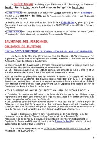 55
LLee DDRROOIITT AAnnggllaaiiss nnee ddiissttiinngguuee ppaass ll’’AAssssiissttaannccee dduu SSaauuvveettaaggee,, uunn NNaavviirree eesstt
PPeerrdduu,, SSuurr llee PPooiinntt ddee ssee PPeerrddrree oouu eenn DDaannggeerr ddee PPeerrddiittiioonn..
«« LL’’AASSSSIISSTTAANNCCEE »» eesstt aappppoorrttééee àà uunn NNaavviirree eenn DDaannggeerr ppoouurr qquu’’iill yy eeuutt «« SSaauuvveettaaggee »»,,
iill ffaallllaaiitt uunnee CCoonnddiittiioonn ddee PPlluuss,, qquuee llee NNaavviirree eeuutt ééttéé aabbaannddoonnnnéé –– qquuee ll’’EEqquuiippaaggee
nn’’eeuutt pplluuss llaa DDiirreeccttiioonn..
LLaa DDiissttiinnccttiioonn dduu DDrrooiitt AAlllleemmaanndd ssee ffaaiitt dd’’aapprrèèss llaa «« PPOOSSSSEESSSSIIOONN »»,, ppoouurr qquu’’iill yy eesstt
SSaauuvveettaaggee,, iill ffaauutt qquuee lleess SSaauuvveetteeuurrss aaiieenntt pprriiss «« PPOOSSSSEESSSSIIOONN »» ddeess OObbjjeettss –– NNaavviirree ––
CCaarrggaaiissoonn..
«« LL’’AASSSSIISSTTAANNCCEE eesstt ttoouuttee EEssppèèccee ddee SSeeccoouurrss ddoonnnnééee àà uunn NNaavviirree eenn PPéérriill,, QQuuaanndd
ll’’EEqquuiippaaggee ddee cceelluuii –– ccii nn’’aavvaaiitt ppaass ppeerrdduu llaa PPoosssseessssiioonn dduu BBââttiimmeenntt..
SSAAUUVVEETTAAGGEE DDEESS PPEERRSSOONNNNEESS..
OOBBLLIIGGAATTIIOONN DDEE SSAAUUVVEETTAAGGEE..
CC’’EESSTT UUNN DDEEVVOOIIRR JJUURRIIDDIIQQUUEE DDEE PPOORRTTEERR SSEECCOOUURRSS EENN MMEERR AAUUXX PPEERRSSOONNNNEESS..
LLeess PPéérriillss ddee llaa MMeerr ssoonntt CCoommmmuunnss àà ttoouuss lleess MMaarriinnss –– QQuu’’iillss mmeennaaççaaiieenntt ll’’uunn
AAuujjoouurrdd’’hhuuii,, ll’’AAuuttrree ddeemmaaiinn eett aappppeelllleenntt ddeess EEffffoorrttss CCoommmmuunnss –– DDoonntt cceelluuii qquuii lleess RReenndd
AAuujjoouurrdd’’hhuuii ppeeuutt BBéénnééffiicciieerr llee LLeennddeemmaaiinn..
LLaa ccoonnvveennttiioonn ddee 11991100 aavvaaiitt ppoosséé llee PPrriinncciippee mmaaiiss aavvaaiitt ddûû llaaiisssseerr àà cchhaaqquuee EEttaatt llee SSooiinn
dd’’EEddiicctteerr lleess PPéénnaalliittééss qquuii aatttteeiinnddrraaiieenntt lleess CCoonnttrreevveennaannttss..
LLaa LLOOII FFrraannççaaiissee aavvaaiitt FFiixxéé eenn 11991166 llaa ppeeiinnee àà uunnee aammeennddee ddee 5500 àà 33 000000 FFFF eett uunn
EEmmpprriissoonnnneemmeenntt ddee UUnn MMooiiss àà DDeeuuxx AAnnss oouu ll’’UUnnee ddee cceess ddeeuuxx ppeeiinneess..
TToouuss lleess NNaavviirreess ssee pprréécciippiitteenntt vveerrss lleess HHoommmmeess àà ssaauuvveerr –– UUnn UUssaaggee ss’’eesstt EEttaabbllii aauu
tteerrmmee dduuqquueell lleess CCaappiittaaiinneess ddeess NNaavviirreess vvooiissiinnss rrééppoonnddeenntt ppaarr TT.. SS.. FF àà ll’’AAppppeell ddee
SSeeccoouurrss eenn ddoonnnnaanntt lleeuurr ppoossiittiioonn eett aatttteennddeenntt ddee ffaaççoonn pprréécciissee qquuee ll’’aappppeell ssee rrééppèèttee àà
lleeuurr iinntteennttiioonn nnoommiinnaalleemmeenntt,, cc’’eesstt uunniiqquueemmeenntt ssuurr llee CCaappiittaaiinnee aaiinnssii RReeqquuiiss oouu ssuurr lleess
CCaappiittaaiinneess qquuee PPèèsseenntt llee DDeevvooiirr ddee SSeeccoouurrss..
«« TTOOUUTT CCAAPPIITTAAIINNEE DDEE NNAAVVIIRREE QQUUII RREECCOOIITT UUNN AAPPPPEELL DDEE SSEECCOOUURRSS DDOOIITT…… »»
llee CCaappiittaaiinnee dduu NNaavviirree eenn DDééttrreessssee aa llee DDrrooiitt ddee CChhooiissiirr ppaarrmmii lleess BBââttiimmeennttss qquuii
RRééppoonnddeenntt àà ssoonn aappppeell cceelluuii oouu cceeuuxx qquu’’iill jjuuggee lleess pplluuss AApptteess àà lluuii ppoorrtteerr SSeeccoouurrss ;; CCeeccii
aauuttaanntt qquuee ppoossssiibbllee aauu SSeeccoouurrss ddeess SSiinniissttrrééss..
«« LLeess CCaappiittaaiinneess tteennuuss ddee ll’’OObblliiggaattiioonn ddee SSeeccoouurrss –– TToouuss cceeuuxx qquuii oonntt CCaappttéé llee SSiiggnnaall ddee
DDééttrreessssee –– eenn ssoonntt lliibbéérrééss ddèèss qquuee llee oouu lleess ccaappiittaaiinneess RReeqquuiiss oonntt ffaaiitt ccoonnnnaaîîttrree qquu’’iillss
oobbtteemmppéérraaiieenntt àà llaa rrééqquuiissiittiioonn oouu qquuee llee CCaappiittaaiinnee ddee ll’’uunn ddeess BBââttiimmeennttss aarrrriivveenntt ssuurr llee
LLiieeuu dduu SSiinniissttrree,, aa ffaaiitt ccoonnnnaaîîttrree qquuee lleeuurr SSeeccoouurrss nn’’ééttaaiitt ppaass nnéécceessssaaiirree.. »»
QQuuaanndd llee CCaappiittaaiinnee ssee ttrroouuvvee ddaannss ll’’iimmppoossssiibbiilliittéé ddee llee ffaaiirree ccoommppttee––tteennuu ddeess
cciirrccoonnssttaanncceess ssppéécciiaalleess ddee ll’’éévvéénneemmeenntt,, qquu’’iill nnee sseerraaiitt ppaass «« RRaaiissoonnnnaabbllee oouu
nnéécceessssaaiirree »» ddee ssee ppoorrtteerr aauu SSeeccoouurrss,, iillss ddooiivveenntt aalloorrss iinnffoorrmmeerr iimmmmééddiiaatteemmeenntt llee
CCaappiittaaiinnee dduu NNaavviirree eenn DDééttrreessssee eett iinnssccrriirree ssuurr llee JJoouurrnnaall ddee BBoorrdd lleess rraaiissoonnss qquuii ssoonntt
ssuusscceeppttiibblleess ddee JJuussttiiffiieerr lleeuurr DDéécciissiioonnss ;;
llee SSeeccoouurrss nnee ccoommppoorrttaaiitt ppaass uunn DDAANNGGEERR SSEERRIIEEUUXX PPOOUURR SSOONN NNAAVVIIRREE –– SSOONN
EEQQUUIIPPAAGGEE –– EETT PPAASSSSAAGGEERRSS..
 