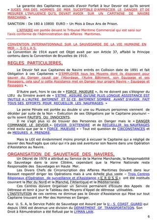 66
LLaa ggaarraannttiiee ddeess CCaappiittaaiinneess aaccccuussééss dd’’aavvooiirr FFoorrffaaiitt àà lleeuurr DDeevvooiirr eesstt qquu’’iillss sseerroonntt
«« JJUUGGEESS PPAARR DDEESS HHOOMMMMEESS DDEE MMEERR SSUUCCEEPPTTIIBBLLEE DD’’AAPPPPRREECCIIEERR LLEE DDAANNGGEERR EETT DDEE
MMEESSUURREERR LL’’IINNFFLLUUEENNCCEE QQUU’’IILL DDEEVVAAIITT AAVVOOIIRR SSUURR UUNN CCAAPPIITTAAIINNEE DDEE NNAAVVIIRREE
MMAARRCCHHAANNDD.. »»
SSAANNCCTTIIOONN :: DDee 118800 àà 1100880000 EEUURROO –– UUnn MMooiiss àà DDeeuuxx AAnnss ddee PPrriissoonn..
LL’’AAFFFFAAIIRREE eesstt ppoorrttééee ddeevvaanntt llee TTrriibbuunnaall MMaarriittiimmee CCoommmmeerrcciiaall qquuii eesstt ssaaiissii ssuurr
ll’’aavviiss ccoonnffoorrmmee ddee ll’’AAddmmiinniissttrraattiioonn ddeess AAffffaaiirreess MMaarriittiimmeess..
CCOONNVVEENNTTIIOONN IINNTTEERRNNAATTIIOONNNNAALLEE SSUURR LLAA SSAAUUVVEEGGAARRDDEE DDEE LLAA VVIIEE HHUUMMAAIINNEE EENN
MMEERR -- SS OO LL AA SS..
LLaa CCoonnvveennttiioonn ddee 11991144 aayyaanntt cceett OObbjjeett aavvaaiitt ppaarr ssoonn AArrttiiccllee 3377,, aaffffaaiibbllii llee PPrriinncciippee
ccoonntteennuu ddaannss llaa CCoonnvveennttiioonn ddee BBrruuxxeelllleess ddee 11991100..
RREEGGLLEESS PPAARRTTIICCUULLIIEERREESS..
LLee DDeevvooiirr ffaaiitt aauuxx CCaappiittaaiinneess ddee NNaavviirree eennttrrééss eenn CCoolllliissiioonn ddaattee ddee 11889911 eett ffaaiitt
OObblliiggaattiioonn àà cceess CCaappiittaaiinneess «« DD’’EEMMPPLLOOYYEERR ttoouuss lleess MMooyyeennss ddoonntt iillss ddiissppoosseenntt ppoouurr
ssaauuvveerr dduu DDaannggeerr ccaauusséé ppaarr ll’’AAbboorrddaaggee,, ll’’AAuuttrree BBââttiimmeenntt,, ssoonn EEqquuiippaaggee eett sseess
PPaassssaaggeerrss,, cceellaa ssaauuff ssii cceettttee AAssssiissttaannccee mmeett eenn DDaannggeerr lleeuurr pprroopprree NNaavviirree –– EEqquuiippaaggee eett
PPaassssaaggeerrss »»..
DD’’AAuuttrree ppaarrtt,, hhoorrss llee ccaass ddee «« FFOORRCCEE MMAAJJEEUURREE »»,, iillss nnee ddooiivveenntt ppaass ss’’ééllooiiggnneerr dduu
LLIIEEUU dduu SSiinniissttrree aavvaanntt ddee «« SS’’EETTRREE AASSSSUURREE QQUU’’UUNNEE PPLLUUSS LLOONNGGUUEE AASSSSIISSTTAANNCCEE EESSTT
IINNUUTTIILLEE AA LL’’AAUUTTRREE BBAATTIIMMEENNTT EETT SSII CCEE BBAATTIIMMEENNTT SSOOMMBBRREE AAVVAANNTT DD’’AAVVOOIIRR FFAAIITT
TTOOUUSS SSEESS EEFFFFOORRTTSS PPOOUURR RREECCUUEEIILLLLIIRR LLEESS NNAAUUFFRRAAGGEESS.. »»
LLaa ppeeiinnee PPéénnaallee eesstt ppoorrttééee aauu ddoouubbllee ssii uunnee oouu PPlluussiieeuurrss ppeerrssoonnnneess vviieennnneenntt ddee
ddééccééddeerr ppaarr ssuuiittee ddee llaa NNoonn –– EExxééccuuttiioonn ddee sseess OObblliiggaattiioonnss ppaarr llee CCaappiittaaiinnee ppoouurrssuuiivvii ––
qquu’’iillss ssooiieenntt FFAAUUTTIIFFSS OOUU IINNNNOOCCEENNTTSS..
IIll nnee ss’’aaggiitt pplluuss iiccii ddee ttrroouuvveerr ddeess PPeerrssoonnnneess eenn DDaannggeerr mmaaiiss llee «« DDAANNGGEERR
CCOOMMMMAANNDDEE LLEE DDEEVVOOIIRR »».. DDEEVVOOIIRR DD’’AATTTTEENNDDRREE eett ddee RREECCUUEEIILLLLIIRR lleess NNAAUUFFRRAAGGEESS
nn’’eesstt eexxcclluu qquuee ppaarr llaa «« FFOORRCCEE MMAAJJEEUURREE »» -- TToouutt eesstt qquueessttiioonn ddee CCIIRRCCOONNSSTTAANNCCEESS eett
ddee MMEESSUURREESS AA PPRREENNDDRREE..
MMaaiiss llaa LLOOII eesstt éévviiddeemmmmeenntt mmooiinnss pprroommpptt àà eexxccuusseerr llee CCaappiittaaiinnee qquuii aa nnéégglliiggéé ddee
ssaauuvveerr ddeess NNaauuffrraaggééss qquuee cceelluuii qquuii nn’’aa ppaass oosséé aavveennttuurreerr ssoonn NNaavviirree ddaannss uunnee OOppéérraattiioonn
dd’’AAssssiissttaannccee aauu NNaavviirree..
OORRGGAANNIISSAATTIIOONN DDEE SSAAUUVVEETTAAGGEE DDEESS NNAAVVIIRREESS..
UUnn DDééccrreett ddee 11997700 aa aattttrriibbuuéé aauu SSeerrvviiccee ddee llaa MMaarriinnee MMaarrcchhaannddee,, llaa RReessppoonnssaabbiilliittéé
dduu SSaauuvveettaaggee ddaannss llaa zzoonnee CCôôttiièèrree,, cceeppeennddaanntt qquuee llaa MMaarriinnee NNaattiioonnaallee rreessttee
RReessppoonnssaabbllee ddeess SSaauuvveettaaggeess eenn HHaauuttee MMeerr..
LLeess DDiivveerrss CChheeffss ddee CCiirrccoonnssccrriippttiioonn ddeess AAffffaaiirreess MMaarriittiimmeess DDooiivveenntt ddaannss lleeuurr
RReessssoorrtt rreessppeeccttiiff ddiirriiggeerr lleess OOppéérraattiioonnss mmaaiiss àà uunnee éécchheellllee pplluuss vvaassttee –– TTrrooiiss CCeennttrreess
RRééggiioonnaauuxx dd’’OOppéérraattiioonn ddee ssuurrvveeiillllaannccee eett dd’’AAssssiissttaannccee «« CC RR OO SS SS »» oonntt ééttéé iinnssttiittuuééss
ccoouuvvrraanntt llaa MMeerr dduu NNoorrdd eett llaa MMaanncchhee,, ll’’AAttllaannttiiqquuee eett llaa MMééddiitteerrrraannééee..
CCeess CCeennttrreess ddooiivveenntt OOrrggaanniisseerr uunn SSeerrvviiccee ppeerrmmaanneenntt dd’’EEccoouuttee ddeess AAppppeellss ddee
DDééttrreessssee eett tteenniirr àà jjoouurr llee TTaabblleeaauu ddeess MMooyyeennss dd’’AAppppeell ddee ddééttrreessssee uuttiilliissaabblleess..
LL’’IINNSSTTIITTUUTTIIOONN ddee cceess cceennttrreess nnee ddiimmiinnuuee ppaass llee DDeevvooiirr dd’’AAssssiissttaannccee qquuii PPèèssee ssuurr ttoouutt
CCaappiittaaiinnee ttrroouuvvaanntt eenn MMeerr ddeess HHoommmmeess eenn DDaannggeerr..
AAuuxx UU.. SS.. AA,, llee SSeerrvviiccee PPuubblliicc ddee SSaauuvveettaaggee eesstt AAssssuurréé ppaarr llaa UU -- SS CCOOAASSTT GGUUAARRDD qquuii
ddeeppuuiiss 11996666 eesstt ddeevveennuuee uunnee ddiivviissiioonn dduu DDEEPPAARRTTMMEENNTT OOFF TTRRAANNSSPPOORRTTAATTIIOONN.. SSoonn
DDrrooiitt àà RRéémmuunnéérraattiioonn aa ééttéé RReeffuusséé ppaarr llee LLYYMMAANN LLAAWW..
 