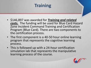Training
• $146,897 was awarded for Training and related
costs. The funding will be used for Blue Card Hazard
Zone Incident Command Training and Certification
Program (Blue Card). There are two components to
the certification process.
• The first component is a 40-50 hour online learning
program that represents the cognitive learning
process.
• This is followed up with a 24-hour certification
simulation lab that represents the manipulative
learning process of the course.
 