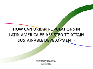 HOW CAN URBAN POPULATIONS IN
LATIN AMERICA BE ASSISTED TO ATTAIN
    SUSTAINABLE DEVELOPMENT?



            ROBERTO VILLARREAL
                1/17/2013
 