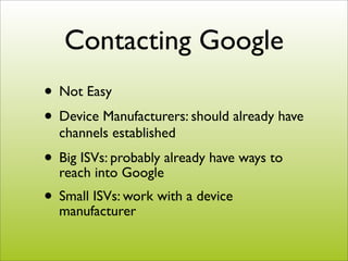 Contacting Google
• Not Easy
• Device Manufacturers: should already have
  channels established
• Big ISVs: probably already have ways to
  reach into Google
• Small ISVs: work with a device
  manufacturer
 