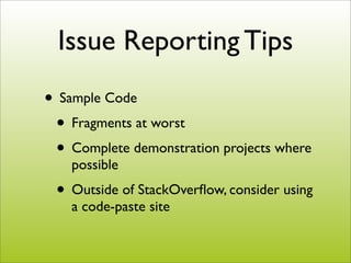 Issue Reporting Tips
• Sample Code
 • Fragments at worst
 • Complete demonstration projects where
    possible
 • Outside of StackOverﬂow, consider using
    a code-paste site
 