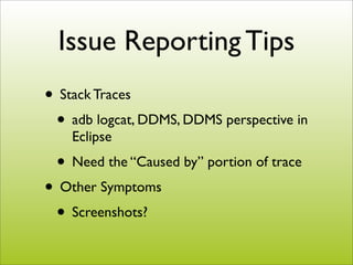 Issue Reporting Tips
• Stack Traces
 • adb logcat, DDMS, DDMS perspective in
    Eclipse
 • Need the “Caused by” portion of trace
• Other Symptoms
 • Screenshots?
 