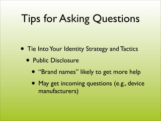 Tips for Asking Questions

• Tie Into Your Identity Strategy and Tactics
 • Public Disclosure
   • “Brand names” likely to get more help
   • May get incoming questions (e.g., device
      manufacturers)
 