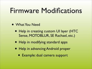 Firmware Modiﬁcations
• What You Need
 • Help in creating custom UI layer (HTC
    Sense, MOTOBLUR, SE Rachael, etc.)
 • Help in modifying standard apps
 • Help in advancing Android proper
  • Example: dual camera support
 