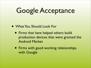 Google Acceptance

• What You Should Look For
 • Firms that have helped others build
    production devices that were granted the
    Android Market
 • Firms with good working relationships
    with Google
 
