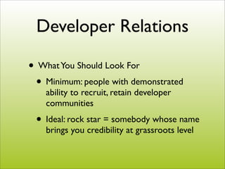 Developer Relations

• What You Should Look For
 • Minimum: people with demonstrated
    ability to recruit, retain developer
    communities
 • Ideal: rock star = somebody whose name
    brings you credibility at grassroots level
 