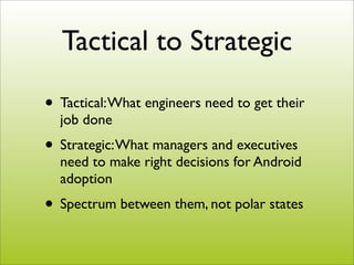 Tactical to Strategic

• Tactical: What engineers need to get their
  job done
• Strategic: What managers and executives
  need to make right decisions for Android
  adoption
• Spectrum between them, not polar states
 
