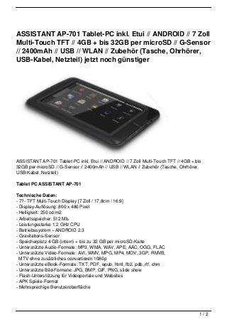 ASSISTANT AP-701 Tablet-PC inkl. Etui // ANDROID // 7 Zoll
Multi-Touch TFT // 4GB + bis 32GB per microSD // G-Sensor
// 2400mAh // USB // WLAN // Zubehör (Tasche, Ohrhörer,
USB-Kabel, Netzteil) jetzt noch günstiger




ASSISTANT AP-701 Tablet-PC inkl. Etui // ANDROID // 7 Zoll Multi-Touch TFT // 4GB + bis
32GB per microSD // G-Sensor // 2400mAh // USB // WLAN // Zubehör (Tasche, Ohrhörer,
USB-Kabel, Netzteil)

Tablet PC ASSISTANT AP-701

Technische Daten:
- 7?- TFT Multi-Touch Display [7 Zoll / 17,8cm / 16:9]
- Display-Auflösung: 800 x 480 Pixel
- Helligkeit: 250 cd/m2
- Arbeitsspeicher: 512 Mb.
- Leistungsstarke 1,2 GHz CPU
- Betriebssystem – ANDROID 2.3
- Gravitations-Sensor
- Speicherplatz 4 GB (intern) + bis zu 32 GB per microSD-Karte
- Unterstützte Audio-Formate: MP3, WMA, WAV, APE, AAC, OGG, FLAC
- Unterstützte Video-Formate: AVI, WMV, MPG, MP4, MOV, 3GP, RMVB,
  MTV ohne zusätzliches convertieren 1080p
- Unterstützte eBook-Formate: TXT, PDF, epub, html, fb2, pdb, rtf, chm
- Unterstützte Bild-Formate: JPG, BMP, GIF, PNG, slide show
- Flash-Unterstützung für Videoportale und Websites
- APK Spiele-Format
- Mehrsprachige Benutzeroberfläche




                                                                                      1/2
 