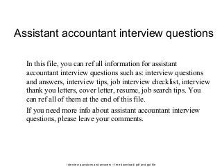 Interview questions and answers – free download/ pdf and ppt file
Assistant accountant interview questions
In this file, you can ref all information for assistant
accountant interview questions such as: interview questions
and answers, interview tips, job interview checklist, interview
thank you letters, cover letter, resume, job search tips. You
can ref all of them at the end of this file.
If you need more info about assistant accountant interview
questions, please leave your comments.
 