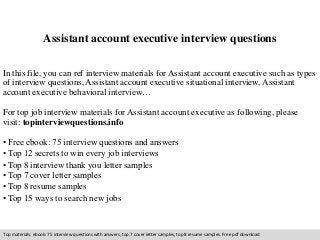 Assistant account executive interview questions 
In this file, you can ref interview materials for Assistant account executive such as types 
of interview questions, Assistant account executive situational interview, Assistant 
account executive behavioral interview… 
For top job interview materials for Assistant account executive as following, please 
visit: topinterviewquestions.info 
• Free ebook: 75 interview questions and answers 
• Top 12 secrets to win every job interviews 
• Top 8 interview thank you letter samples 
• Top 7 cover letter samples 
• Top 8 resume samples 
• Top 15 ways to search new jobs 
Top materials: ebook: 75 interview questions with answers, top 7 cover letter samples, top 8 resume samples. Free pdf download 
 