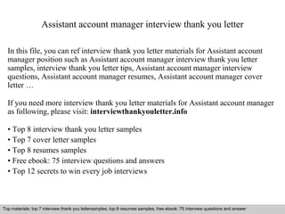 Assistant account manager interview thank you letter 
In this file, you can ref interview thank you letter materials for Assistant account 
manager position such as Assistant account manager interview thank you letter 
samples, interview thank you letter tips, Assistant account manager interview 
questions, Assistant account manager resumes, Assistant account manager cover 
letter … 
If you need more interview thank you letter materials for Assistant account manager 
as following, please visit: interviewthankyouletter.info 
• Top 8 interview thank you letter samples 
• Top 7 cover letter samples 
• Top 8 resumes samples 
• Free ebook: 75 interview questions and answers 
• Top 12 secrets to win every job interviews 
Top materials: top 7 interview thank you lettersamples, top 8 resumes samples, free ebook: 75 interview questions and answer 
Interview questions and answers – free download/ pdf and ppt file 
 