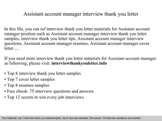 Assistant account manager interview thank you letter 
In this file, you can ref interview thank you letter materials for Assistant account 
manager position such as Assistant account manager interview thank you letter 
samples, interview thank you letter tips, Assistant account manager interview 
questions, Assistant account manager resumes, Assistant account manager cover 
letter … 
If you need more interview thank you letter materials for Assistant account manager 
as following, please visit: interviewthankyouletter.info 
• Top 8 interview thank you letter samples 
• Top 7 cover letter samples 
• Top 8 resumes samples 
• Free ebook: 75 interview questions and answers 
• Top 12 secrets to win every job interviews 
Top materials: top 7 interview thank you lettersamples, top 8 resumes samples, free ebook: 75 interview questions and answer 
Interview questions and answers – free download/ pdf and ppt file 
 