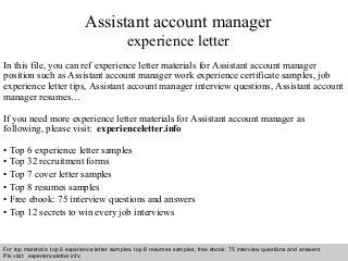 Assistant account manager 
experience letter 
In this file, you can ref experience letter materials for Assistant account manager 
position such as Assistant account manager work experience certificate samples, job 
experience letter tips, Assistant account manager interview questions, Assistant account 
manager resumes… 
If you need more experience letter materials for Assistant account manager as 
following, please visit: experienceletter.info 
• Top 6 experience letter samples 
• Top 32 recruitment forms 
• Top 7 cover letter samples 
• Top 8 resumes samples 
• Free ebook: 75 interview questions and answers 
• Top 12 secrets to win every job interviews 
For top materials: top 6 experience letter samples, top 8 resumes samples, free ebook: 75 interview questions and answers 
Pls visit: experienceletter.info 
Interview questions and answers – free download/ pdf and ppt file 
 