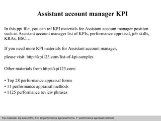 Assistant account manager KPI 
In this ppt file, you can ref KPI materials for Assistant account manager position 
such as Assistant account manager list of KPIs, performance appraisal, job skills, 
KRAs, BSC… 
If you need more KPI materials for Assistant account manager, 
please visit: http://kpi123.com/list-of-kpi-samples 
Other materials from http://kpi123.com: 
• Top 28 performance appraisal forms 
• 11 performance appraisal methods 
• 1125 performance review phrases 
Top materials: top sales KPIs, Top 28 performance appraisal forms, 11 performance appraisal methods 
Interview questions and answers – free download/ pdf and ppt file 
 