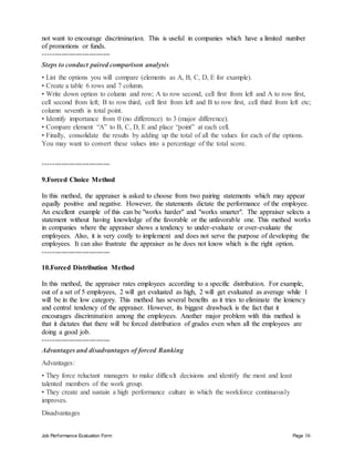 Job Performance Evaluation Form Page 16
not want to encourage discrimination. This is useful in companies which have a limited number
of promotions or funds.
-----------------------------
Steps to conduct paired comparison analysis
• List the options you will compare (elements as A, B, C, D, E for example).
• Create a table 6 rows and 7 column.
• Write down option to column and row; A to row second, cell first from left and A to row first,
cell second from left; B to row third, cell first from left and B to row first, cell third from left etc;
column seventh is total point.
• Identify importance from 0 (no difference) to 3 (major difference).
• Compare element “A” to B, C, D, E and place “point” at each cell.
• Finally, consolidate the results by adding up the total of all the values for each of the options.
You may want to convert these values into a percentage of the total score.
-----------------------------
9.Forced Choice Method
In this method, the appraiser is asked to choose from two pairing statements which may appear
equally positive and negative. However, the statements dictate the performance of the employee.
An excellent example of this can be "works harder" and "works smarter". The appraiser selects a
statement without having knowledge of the favorable or the unfavorable one. This method works
in companies where the appraiser shows a tendency to under-evaluate or over-evaluate the
employees. Also, it is very costly to implement and does not serve the purpose of developing the
employees. It can also frustrate the appraiser as he does not know which is the right option.
-----------------------------
10.Forced Distribution Method
In this method, the appraiser rates employees according to a specific distribution. For example,
out of a set of 5 employees, 2 will get evaluated as high, 2 will get evaluated as average while 1
will be in the low category. This method has several benefits as it tries to eliminate the leniency
and central tendency of the appraiser. However, its biggest drawback is the fact that it
encourages discrimination among the employees. Another major problem with this method is
that it dictates that there will be forced distribution of grades even when all the employees are
doing a good job.
-----------------------------
Advantages and disadvantages of forced Ranking
Advantages:
• They force reluctant managers to make difficult decisions and identify the most and least
talented members of the work group.
• They create and sustain a high performance culture in which the workforce continuously
improves.
Disadvantages
 