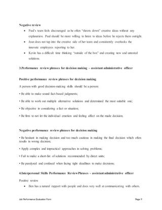 Job Performance Evaluation Form Page 9
Negative review
 Paul’s team feels discouraged as he often “shoots down” creative ideas without any
explanation. Paul should be more willing to listen to ideas before he rejects them outright.
 Jean does not tap into the creative side of her team and consistently overlooks the
innovate employees reporting to her.
 Kevin has a difficult time thinking “outside of the box” and creating new and untested
solutions.
3.Performance review phrases for decision making – assistant administrative officer
Positive performance review phrases for decision making
A person with good decision-making skills should be a person:
• Be able to make sound fact-based judgments;
• Be able to work out multiple alternative solutions and determined the most suitable one;
• Be objective in considering a fact or situation;
• Be firm to not let the individual emotion and feeling affect on the made decision;
Negative performance review phrases for decision making
• Be hesitant in making decision and too much cautious in making the final decision which often
results in wrong decision;
• Apply complex and impractical approaches in solving problems;
• Fail to make a short-list of solutions recommended by direct units;
• Be paralyzed and confused when facing tight deadlines to make decisions;
4.Interpersonal Skills Performance ReviewPhrases – assistant administrative officer
Positive review
 Ben has a natural rapport with people and does very well at communicating with others.
 