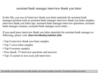 assistant bank manager interview thank you letter 
In this file, you can ref interview thank you letter materials for assistant bank 
manager position such as assistant bank manager interview thank you letter samples, 
interview thank you letter tips, assistant bank manager interview questions, assistant 
bank manager resumes, assistant bank manager cover letter … 
If you need more interview thank you letter materials for assistant bank manager as 
following, please visit: interviewthankyouletter.info 
• Top 8 interview thank you letter samples 
• Top 7 cover letter samples 
• Top 8 resumes samples 
• Free ebook: 75 interview questions and answers 
• Top 12 secrets to win every job interviews 
Top materials: top 8 interview thank you letter samples, top 8 resumes samples, free ebook: 75 interview questions and answer 
Interview questions and answers – free download/ pdf and ppt file 
 