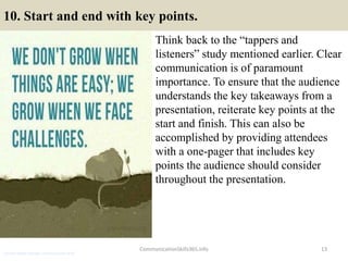 10. Start and end with key points.
Think back to the “tappers and
listeners” study mentioned earlier. Clear
communication is of paramount
importance. To ensure that the audience
understands the key takeaways from a
presentation, reiterate key points at the
start and finish. This can also be
accomplished by providing attendees
with a one-pager that includes key
points the audience should consider
throughout the presentation.
CommunicationSkills365.info 13
assistant brand manager communication skills
 