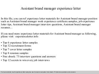 Assistant brand manager experience letter 
In this file, you can ref experience letter materials for Assistant brand manager position 
such as Assistant brand manager work experience certificate samples, job experience 
letter tips, Assistant brand manager interview questions, Assistant brand manager 
resumes… 
If you need more experience letter materials for Assistant brand manager as following, 
please visit: experienceletter.info 
• Top 6 experience letter samples 
• Top 32 recruitment forms 
• Top 7 cover letter samples 
• Top 8 resumes samples 
• Free ebook: 75 interview questions and answers 
• Top 12 secrets to win every job interviews 
For top materials: top 6 experience letter samples, top 8 resumes samples, free ebook: 75 interview questions and answers 
Interview questions and answers – free download/ pdf and ppt file 
 