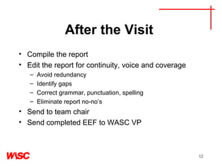 After the Visit  Compile the report Edit the report for continuity, voice and coverage Avoid redundancy Identify gaps Correct grammar, punctuation, spelling Eliminate report no-no’s Send to team chair Send completed EEF to WASC VP 
