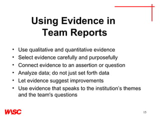 Using Evidence in  Team Reports Use qualitative and quantitative evidence  Select evidence carefully and purposefully Connect evidence to an assertion or question  Analyze data; do not just set forth data Let evidence suggest improvements Use evidence that speaks to the institution’s themes and the team's questions 