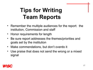 Tips for Writing  Team Reports Remember the multiple audiences for the report:  the institution, Commission and staff Honor requirements for length  Be sure report addresses the themes/priorities and goals set by the institution Make commendations, but don’t overdo it Use praise that does not send the wrong or a mixed signal 