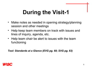 During the Visit-1 Make notes as needed in opening strategy/planning session and other meetings Help keep team members on track with issues and lines of inquiry, agenda, etc. Help team chair be alert to issues with the team functioning Tool: Standards at a Glance (EVG pg. 68; SVG pg. 63) 