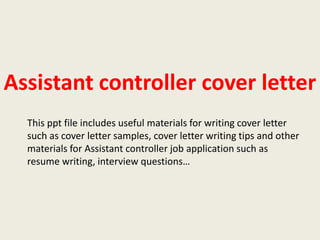Assistant controller cover letter
This ppt file includes useful materials for writing cover letter
such as cover letter samples, cover letter writing tips and other
materials for Assistant controller job application such as
resume writing, interview questions…

 