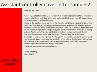 Assistant controller cover letter sample 2
Dear Mr Jackson
I was very excited to see the open position of an Assistant Controller at Acme financials on
your website. As an individual with a solid background in finance, I am able to contribute
to your company’s continued success.
Owing to the fact that I have worked in the financial world in one aspect or another since
2001, I am positive that I possess the ability to manage and supervise all aspects of the
company’s financials. As an experienced individual, I have the capacity to develop prudent
financial accounting systems along with a great ability to implement and audit operating
policies. Additionally, I have the ability to interpret and analyze common technical
journals, financial reports and legal documents that may aide the department.
I am eager to leverage my expertise for the growth of Acme Financials and want to meet
you personally so we can discuss the possibility of my joining. To follow up, I will call your
office after four working days and will be available at (303) 555-5555 if you need to
contact me for any information that you may need.
Thank you for your time and consideration.
Yours sincerely
Mark Dixon

Cover letter
sample

 