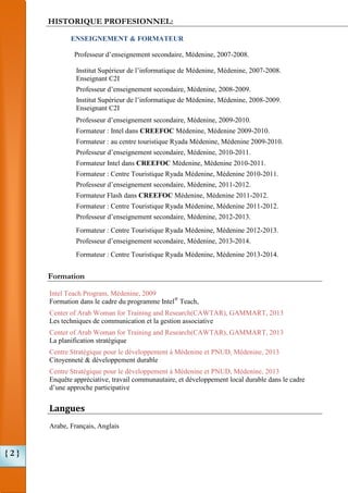 HISTORIQUE PROFESIONNEL:
ENSEIGNEMENT & FORMATEUR
Professeur d’enseignement secondaire, Médenine, 2007-2008.
Institut Supérieur de l’informatique de Médenine, Médenine, 2007-2008.
Enseignant C2I
Professeur d’enseignement secondaire, Médenine, 2008-2009.
Institut Supérieur de l’informatique de Médenine, Médenine, 2008-2009.
Enseignant C2I
Professeur d’enseignement secondaire, Médenine, 2009-2010.
Formateur : Intel dans CREEFOC Médenine, Médenine 2009-2010.
Formateur : au centre touristique Ryada Médenine, Médenine 2009-2010.
Professeur d’enseignement secondaire, Médenine, 2010-2011.
Formateur Intel dans CREEFOC Médenine, Médenine 2010-2011.
Formateur : Centre Touristique Ryada Médenine, Médenine 2010-2011.
Professeur d’enseignement secondaire, Médenine, 2011-2012.
Formateur Flash dans CREEFOC Médenine, Médenine 2011-2012.
Formateur : Centre Touristique Ryada Médenine, Médenine 2011-2012.
Professeur d’enseignement secondaire, Médenine, 2012-2013.
Formateur : Centre Touristique Ryada Médenine, Médenine 2012-2013.
Professeur d’enseignement secondaire, Médenine, 2013-2014.
Formateur : Centre Touristique Ryada Médenine, Médenine 2013-2014.

Formation
Intel Teach Program, Médenine, 2009
Formation dans le cadre du programme Intel® Teach,
Center of Arab Woman for Training and Research(CAWTAR), GAMMART, 2013
Les techniques de communication et la gestion associative
Center of Arab Woman for Training and Research(CAWTAR), GAMMART, 2013
La planification stratégique
Centre Stratégique pour le développement à Médenine et PNUD, Médenine, 2013
Citoyenneté & développement durable
Centre Stratégique pour le développement à Médenine et PNUD, Médenine, 2013
Enquête appréciative, travail communautaire, et développement local durable dans le cadre
d’une approche participative

Langues
Arabe, Français, Anglais

{2}

 